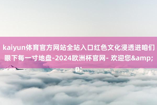 kaiyun体育官方网站全站入口红色文化浸透进咱们眼下每一寸地盘-2024欧洲杯官网- 欢迎您&