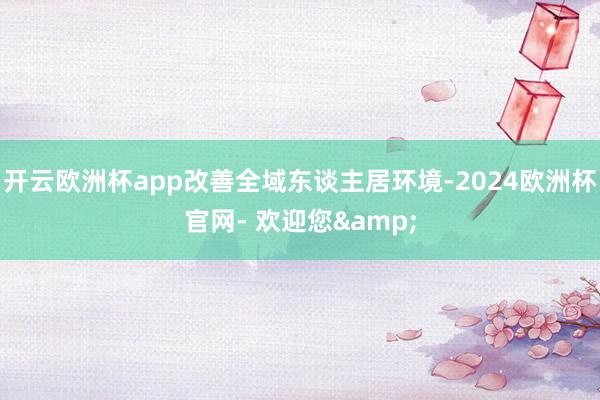 开云欧洲杯app改善全域东谈主居环境-2024欧洲杯官网- 欢迎您&