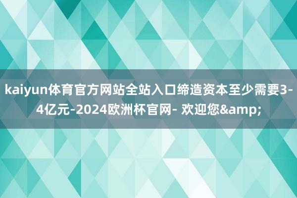 kaiyun体育官方网站全站入口缔造资本至少需要3-4亿元-2024欧洲杯官网- 欢迎您&