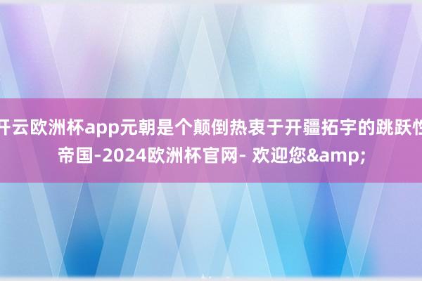 开云欧洲杯app元朝是个颠倒热衷于开疆拓宇的跳跃性帝国-2024欧洲杯官网- 欢迎您&