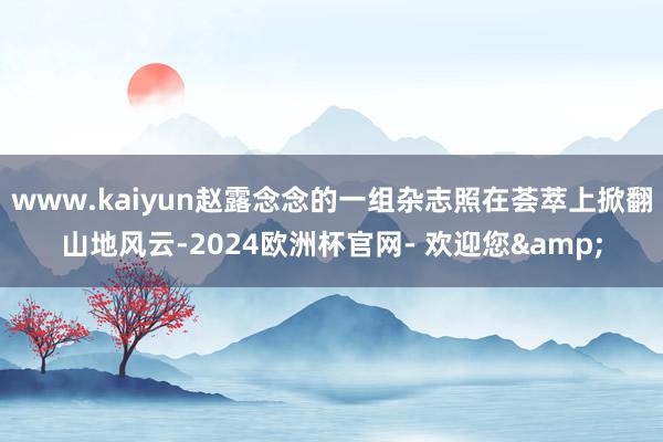 www.kaiyun赵露念念的一组杂志照在荟萃上掀翻山地风云-2024欧洲杯官网- 欢迎您&