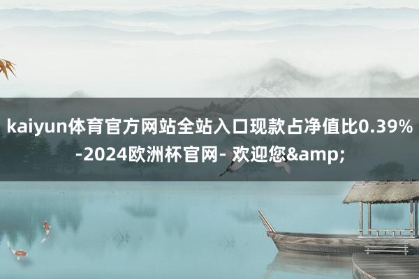 kaiyun体育官方网站全站入口现款占净值比0.39%-2024欧洲杯官网- 欢迎您&