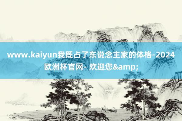 www.kaiyun我既占了东说念主家的体格-2024欧洲杯官网- 欢迎您&