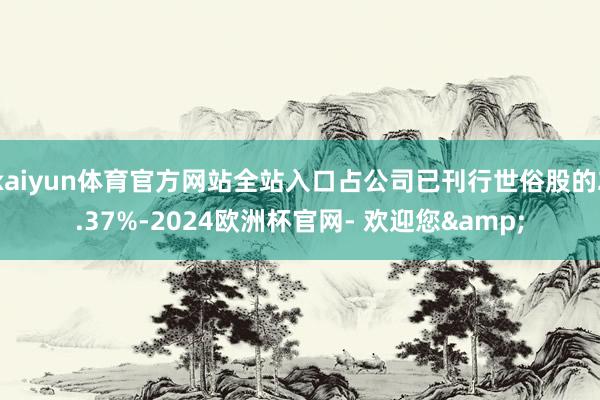 kaiyun体育官方网站全站入口占公司已刊行世俗股的2.37%-2024欧洲杯官网- 欢迎您&