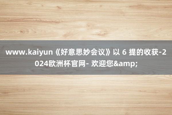 www.kaiyun《好意思妙会议》以 6 提的收获-2024欧洲杯官网- 欢迎您&