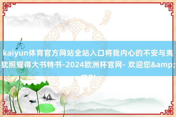 kaiyun体育官方网站全站入口将我内心的不安与夷犹照耀得大书特书-2024欧洲杯官网- 欢迎您&