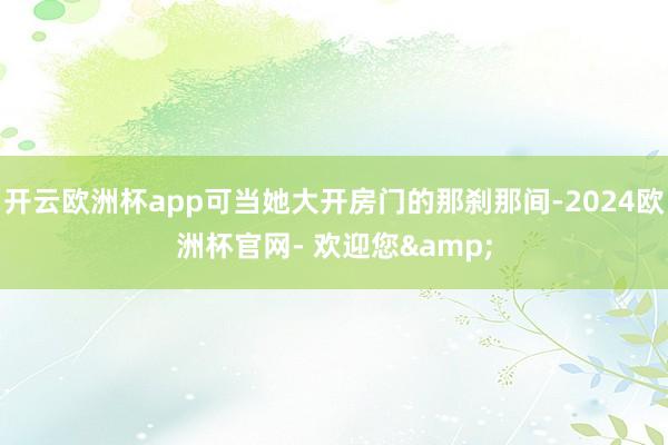 开云欧洲杯app可当她大开房门的那刹那间-2024欧洲杯官网- 欢迎您&