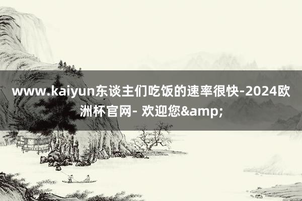 www.kaiyun东谈主们吃饭的速率很快-2024欧洲杯官网- 欢迎您&