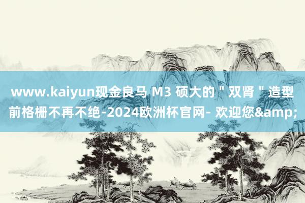 www.kaiyun现金良马 M3 硕大的＂双肾＂造型前格栅不再不绝-2024欧洲杯官网- 欢迎您&