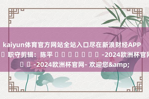 kaiyun体育官方网站全站入口尽在新浪财经APP            						职守剪辑：陈平 							-2024欧洲杯官网- 欢迎您&