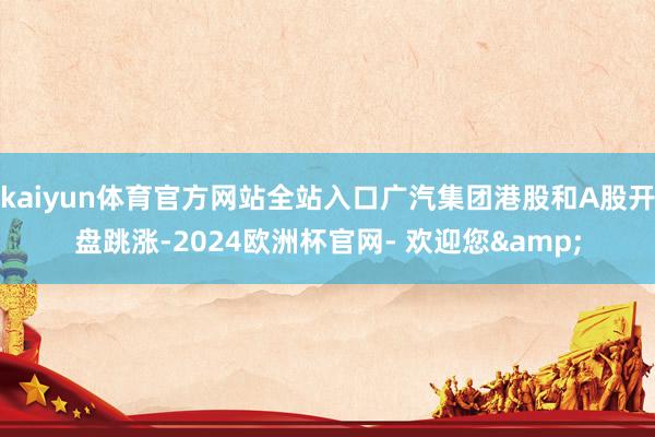 kaiyun体育官方网站全站入口广汽集团港股和A股开盘跳涨-2024欧洲杯官网- 欢迎您&