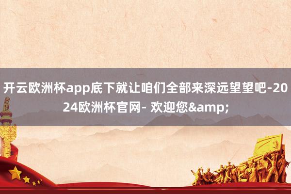 开云欧洲杯app底下就让咱们全部来深远望望吧-2024欧洲杯官网- 欢迎您&