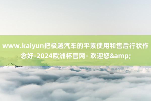 www.kaiyun把极越汽车的平素使用和售后行状作念好-2024欧洲杯官网- 欢迎您&