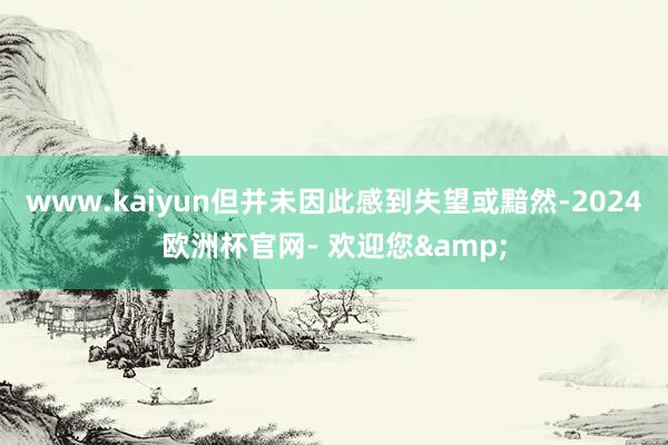 www.kaiyun但并未因此感到失望或黯然-2024欧洲杯官网- 欢迎您&