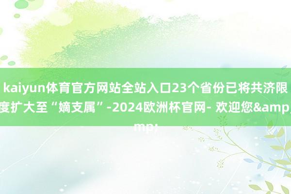 kaiyun体育官方网站全站入口23个省份已将共济限度扩大至“嫡支属”-2024欧洲杯官网- 欢迎您&