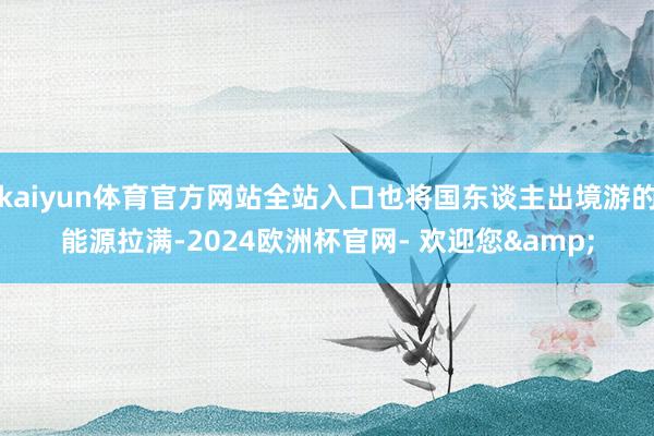 kaiyun体育官方网站全站入口也将国东谈主出境游的能源拉满-2024欧洲杯官网- 欢迎您&