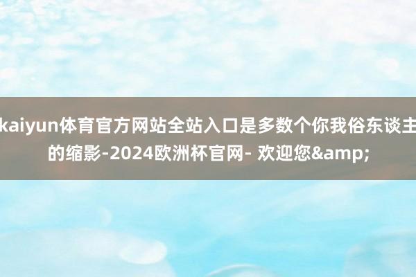 kaiyun体育官方网站全站入口是多数个你我俗东谈主的缩影-2024欧洲杯官网- 欢迎您&