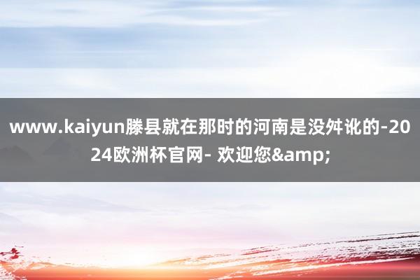 www.kaiyun滕县就在那时的河南是没舛讹的-2024欧洲杯官网- 欢迎您&