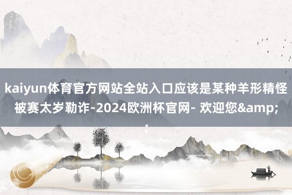 kaiyun体育官方网站全站入口应该是某种羊形精怪被赛太岁勒诈-2024欧洲杯官网- 欢迎您&