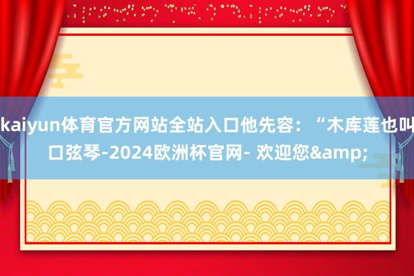 kaiyun体育官方网站全站入口他先容：“木库莲也叫口弦琴-2024欧洲杯官网- 欢迎您&