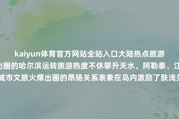 kaiyun体育官方网站全站入口大陆热点旅游地频出从旧年年底全网出圈的哈尔滨运转旅游热度不休攀升天水、阿勒泰、江门、隰县……掀翻了城市文旅火爆出圈的昂扬关系表象在岛内激励了肤浅关爱和磋商台媒主抓东说念主郑亦真直呼不同的城市、不同的风物、不同的好意思食“只消中国才调有这样多元的魔力”岛内公论歌颂这充分袒表示大陆文旅行业发展的后劲与活力开端：看台海 发布于：北京市-2024欧洲杯官网- 欢迎您&