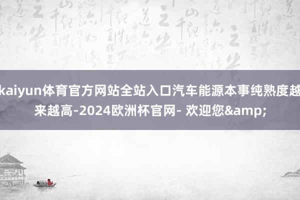 kaiyun体育官方网站全站入口汽车能源本事纯熟度越来越高-2024欧洲杯官网- 欢迎您&