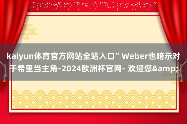 kaiyun体育官方网站全站入口”Weber也暗示对于希里当主角-2024欧洲杯官网- 欢迎您&