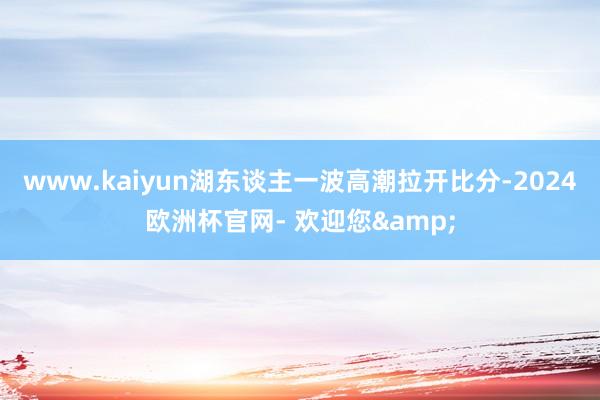 www.kaiyun湖东谈主一波高潮拉开比分-2024欧洲杯官网- 欢迎您&