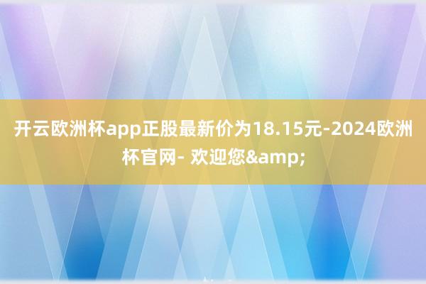 开云欧洲杯app正股最新价为18.15元-2024欧洲杯官网- 欢迎您&