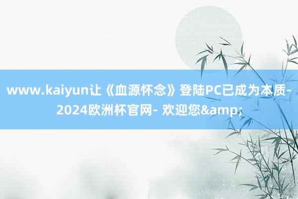 www.kaiyun让《血源怀念》登陆PC已成为本质-2024欧洲杯官网- 欢迎您&