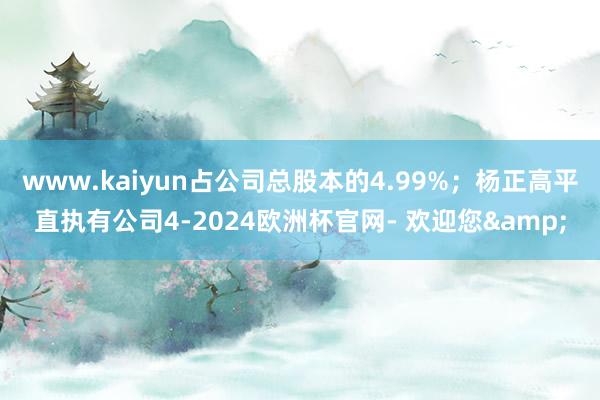 www.kaiyun占公司总股本的4.99%；杨正高平直执有公司4-2024欧洲杯官网- 欢迎您&