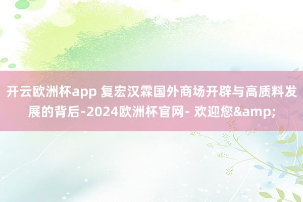 开云欧洲杯app 　　复宏汉霖国外商场开辟与高质料发展的背后-2024欧洲杯官网- 欢迎您&