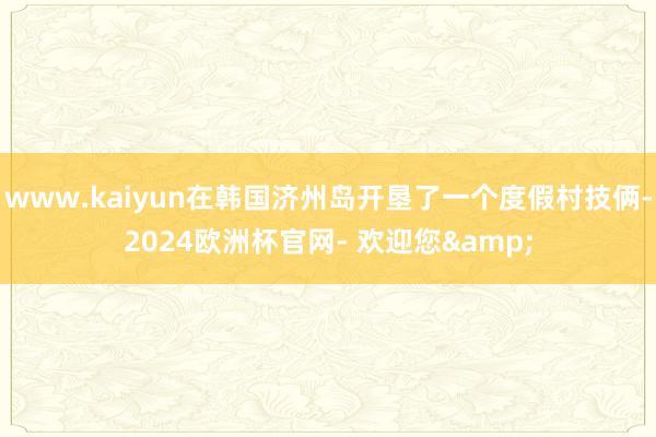 www.kaiyun在韩国济州岛开垦了一个度假村技俩-2024欧洲杯官网- 欢迎您&