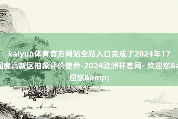 kaiyun体育官方网站全站入口完成了2024年178家国度高新区抽象评价使命-2024欧洲杯官网- 欢迎您&