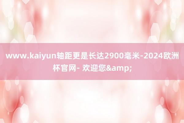 www.kaiyun轴距更是长达2900毫米-2024欧洲杯官网- 欢迎您&