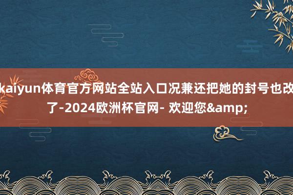 kaiyun体育官方网站全站入口况兼还把她的封号也改了-2024欧洲杯官网- 欢迎您&