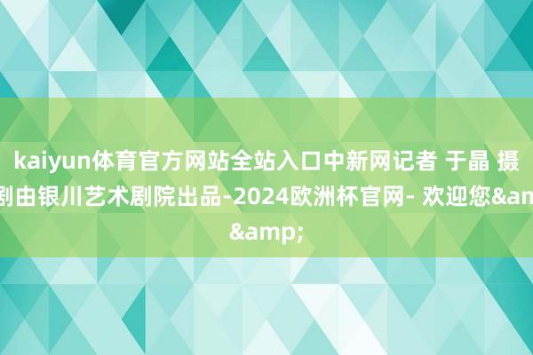 kaiyun体育官方网站全站入口中新网记者 于晶 摄该剧由银川艺术剧院出品-2024欧洲杯官网- 欢迎您&