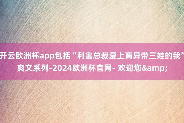 开云欧洲杯app包括“利害总裁爱上离异带三娃的我”爽文系列-2024欧洲杯官网- 欢迎您&