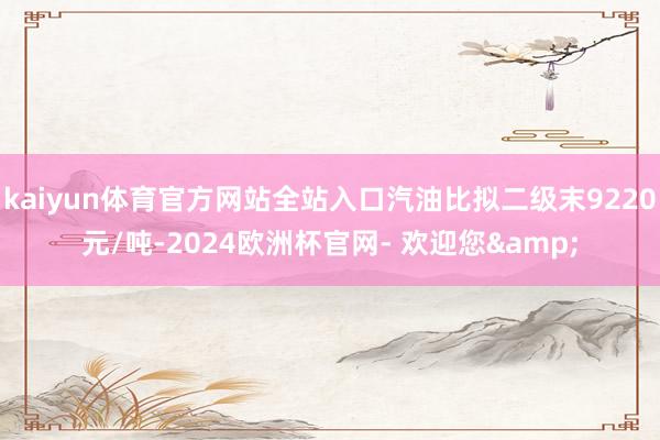 kaiyun体育官方网站全站入口汽油比拟二级末9220元/吨-2024欧洲杯官网- 欢迎您&