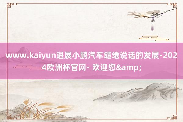 www.kaiyun进展小鹏汽车缱绻说话的发展-2024欧洲杯官网- 欢迎您&