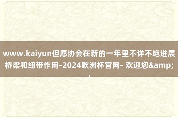 www.kaiyun但愿协会在新的一年里不详不绝进展桥梁和纽带作用-2024欧洲杯官网- 欢迎您&