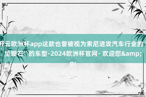 开云欧洲杯app这款也曾被视为索尼进攻汽车行业的“垫脚石”的车型-2024欧洲杯官网- 欢迎您&