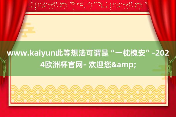 www.kaiyun此等想法可谓是“一枕槐安”-2024欧洲杯官网- 欢迎您&