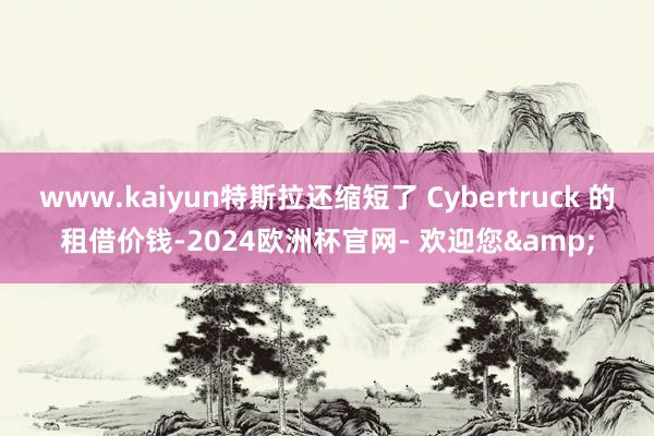 www.kaiyun特斯拉还缩短了 Cybertruck 的租借价钱-2024欧洲杯官网- 欢迎您&