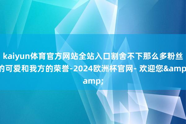 kaiyun体育官方网站全站入口割舍不下那么多粉丝的可爱和我方的荣誉-2024欧洲杯官网- 欢迎您&