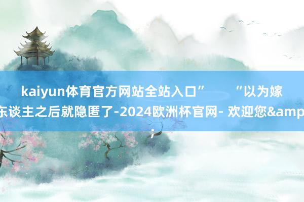 kaiyun体育官方网站全站入口”       “以为嫁东谈主之后就隐匿了-2024欧洲杯官网- 欢迎您&