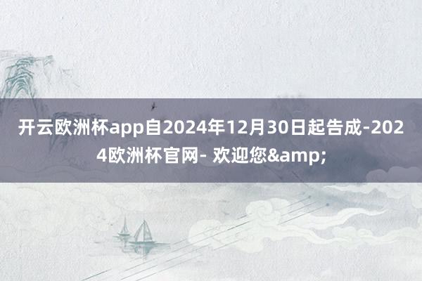 开云欧洲杯app自2024年12月30日起告成-2024欧洲杯官网- 欢迎您&