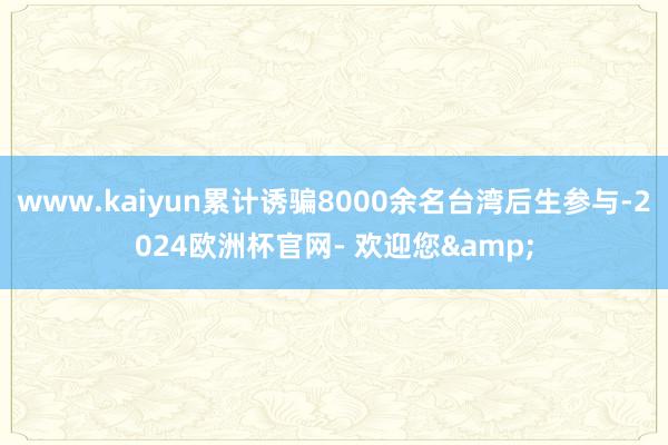 www.kaiyun累计诱骗8000余名台湾后生参与-2024欧洲杯官网- 欢迎您&