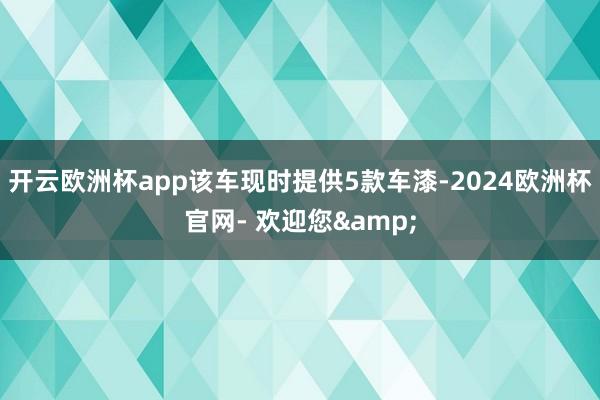 开云欧洲杯app该车现时提供5款车漆-2024欧洲杯官网- 欢迎您&