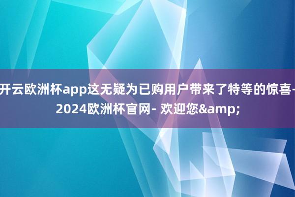 开云欧洲杯app这无疑为已购用户带来了特等的惊喜-2024欧洲杯官网- 欢迎您&